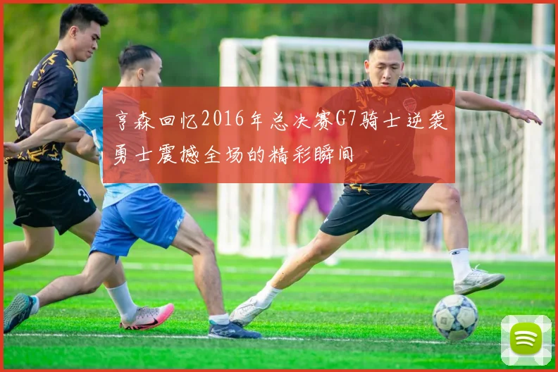 亨森回忆2016年总决赛G7骑士逆袭勇士震撼全场的精彩瞬间