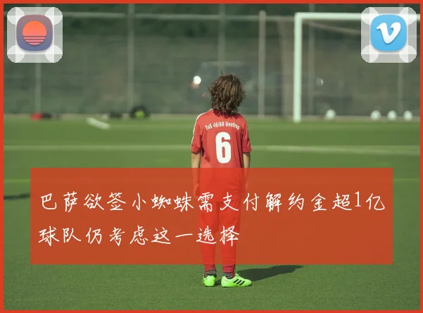 巴萨欲签小蜘蛛需支付解约金超1亿球队仍考虑这一选择