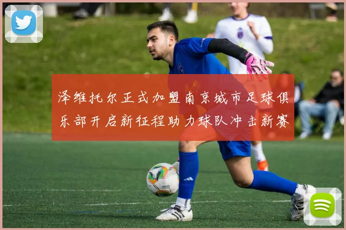 泽维托尔正式加盟南京城市足球俱乐部开启新征程助力球队冲击新赛季