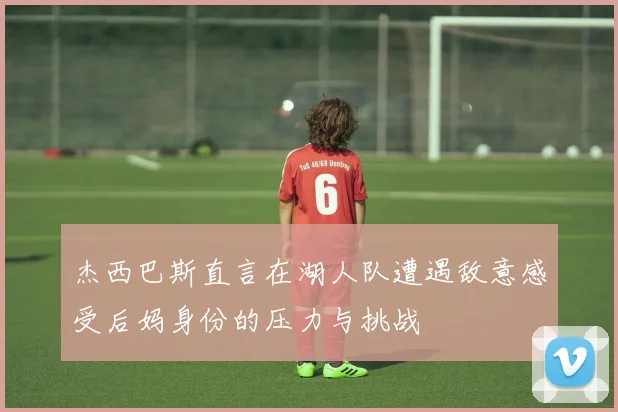 杰西巴斯直言在湖人队遭遇敌意感受后妈身份的压力与挑战