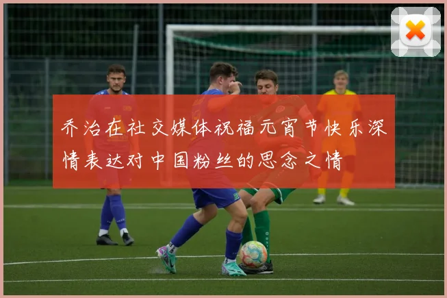 乔治在社交媒体祝福元宵节快乐深情表达对中国粉丝的思念之情