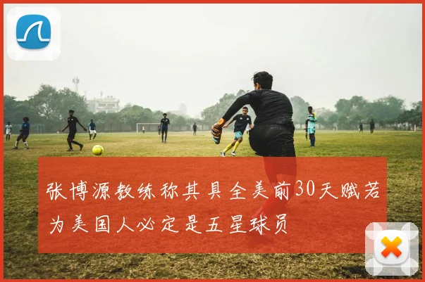 张博源教练称其具全美前30天赋若为美国人必定是五星球员