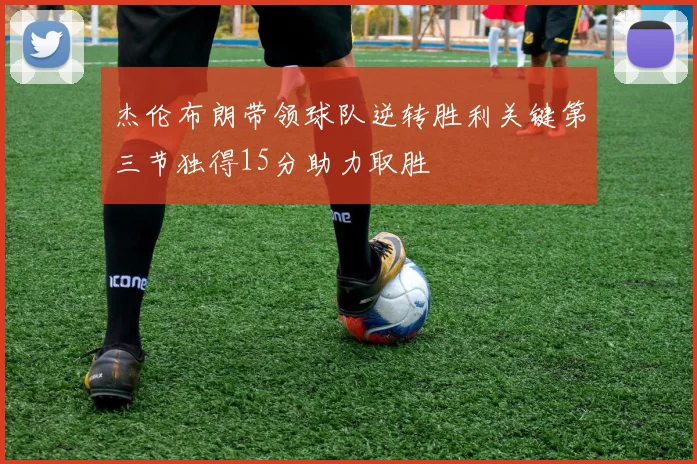 杰伦布朗带领球队逆转胜利关键第三节独得15分助力取胜