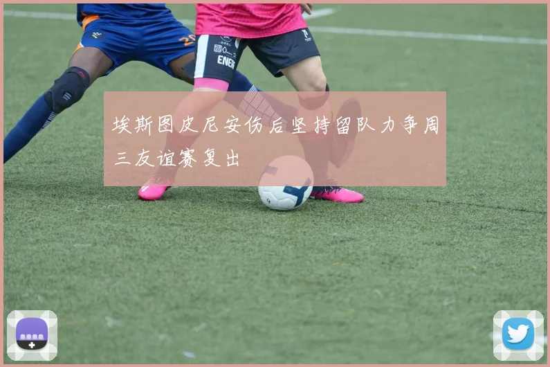 埃斯图皮尼安伤后坚持留队力争周三友谊赛复出