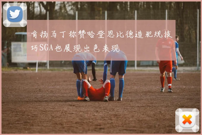 肯扬马丁称赞哈登恩比德造犯规技巧SGA也展现出色表现