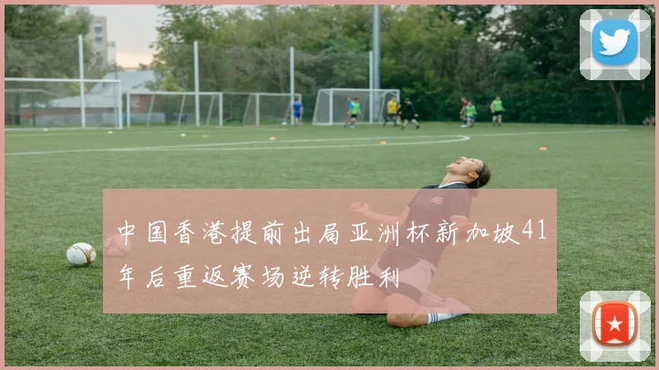 中国香港提前出局亚洲杯新加坡41年后重返赛场逆转胜利