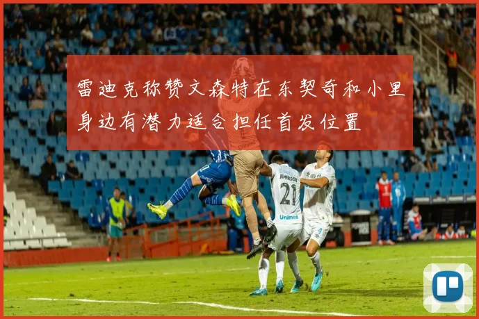 雷迪克称赞文森特在东契奇和小里身边有潜力适合担任首发位置