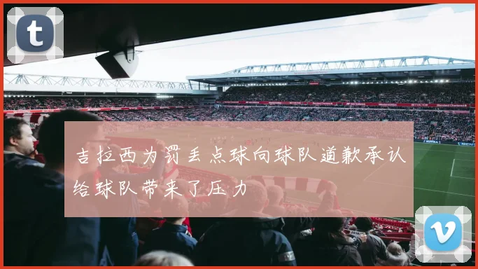 吉拉西为罚丢点球向球队道歉承认给球队带来了压力