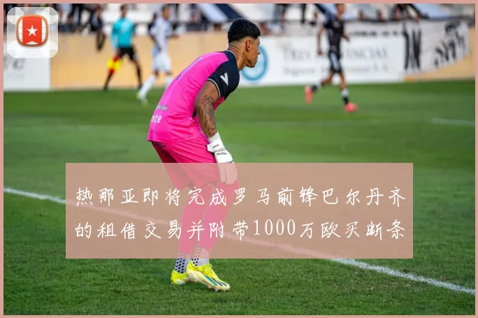 热那亚即将完成罗马前锋巴尔丹齐的租借交易并附带1000万欧买断条款