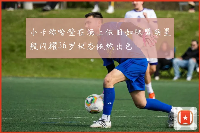 小卡称哈登在场上依旧如联盟明星般闪耀36岁状态依然出色