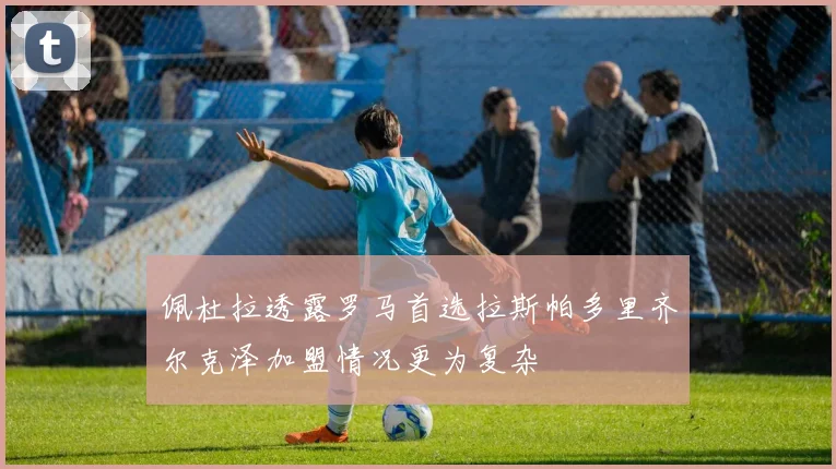 佩杜拉透露罗马首选拉斯帕多里齐尔克泽加盟情况更为复杂