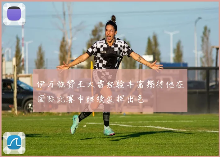 伊万称赞王大雷经验丰富期待他在国际比赛中继续发挥出色