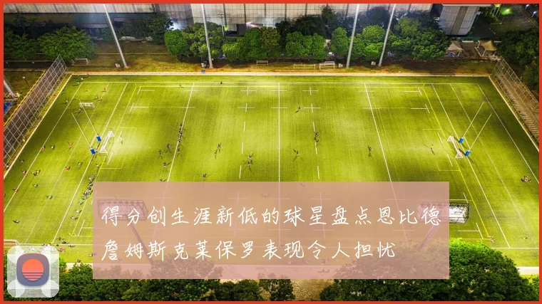 得分创生涯新低的球星盘点恩比德詹姆斯克莱保罗表现令人担忧
