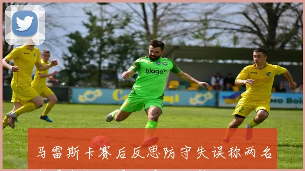 马雷斯卡赛后反思防守失误称两名中卫未能盯紧对手致绝杀
