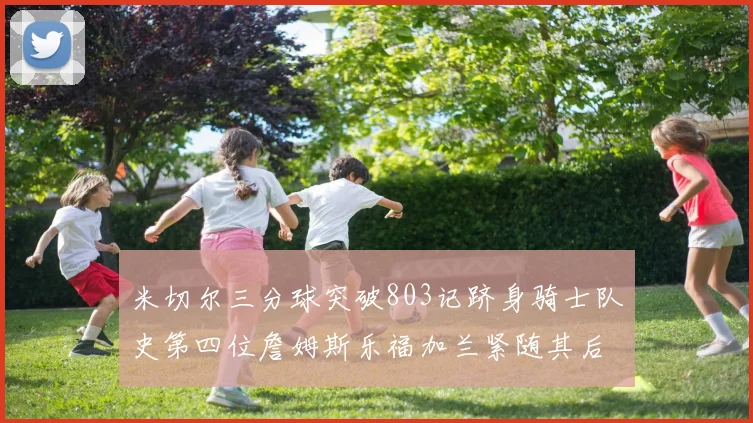 米切尔三分球突破803记跻身骑士队史第四位詹姆斯乐福加兰紧随其后