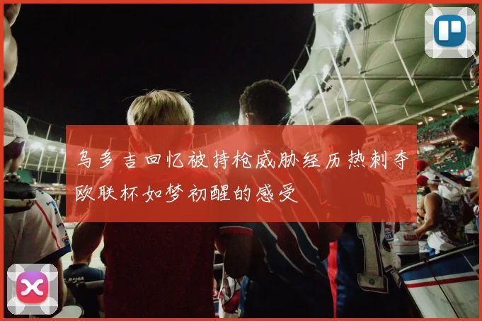 乌多吉回忆被持枪威胁经历热刺夺欧联杯如梦初醒的感受