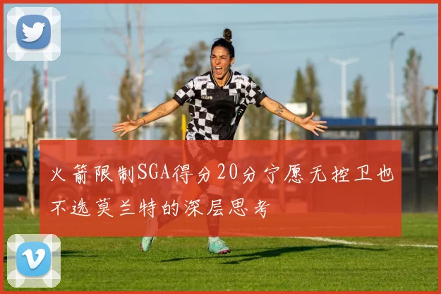 火箭限制SGA得分20分宁愿无控卫也不选莫兰特的深层思考