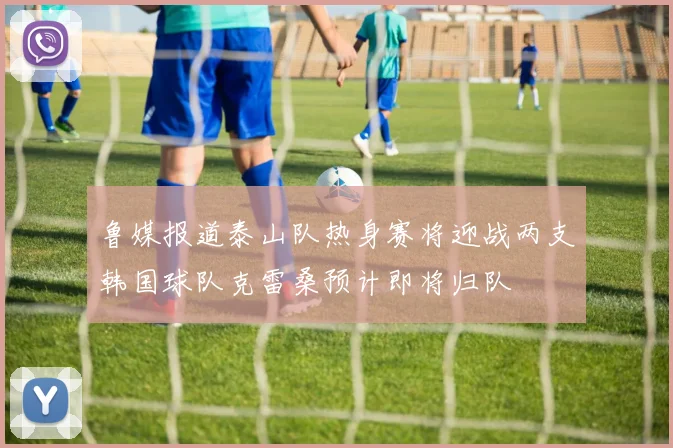 鲁媒报道泰山队热身赛将迎战两支韩国球队克雷桑预计即将归队