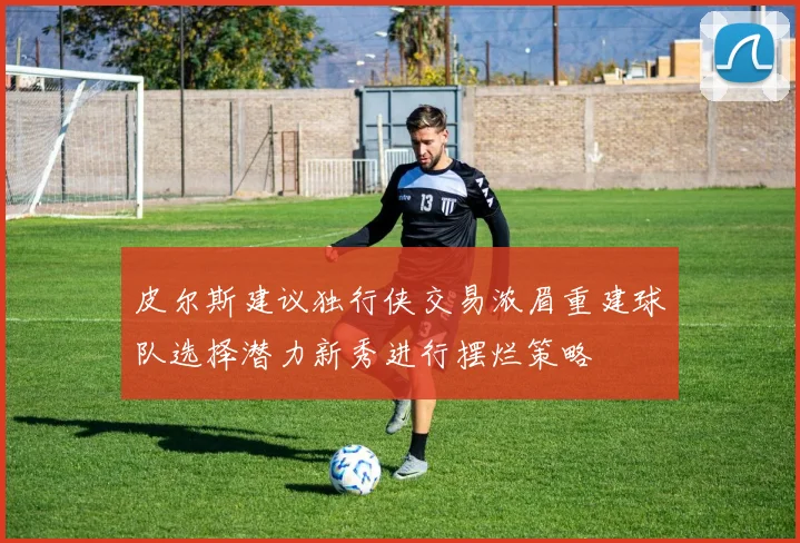 皮尔斯建议独行侠交易浓眉重建球队选择潜力新秀进行摆烂策略