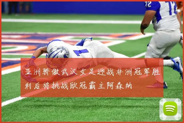 亚洲骄傲武汉女足迎战非洲冠军胜利后将挑战欧冠霸主阿森纳