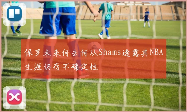 保罗未来何去何从Shams透露其NBA生涯仍存不确定性