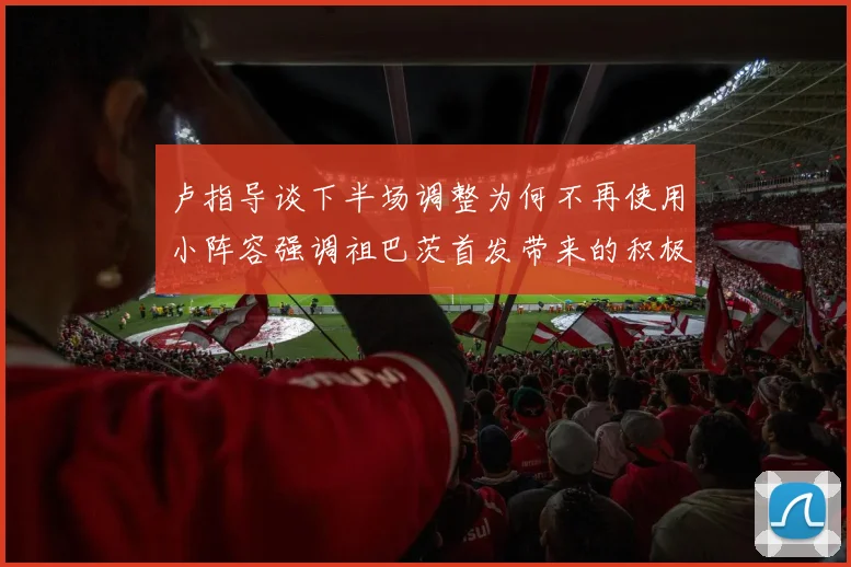 卢指导谈下半场调整为何不再使用小阵容强调祖巴茨首发带来的积极效果