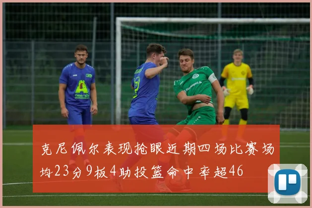 克尼佩尔表现抢眼近期四场比赛场均23分9板4助投篮命中率超46