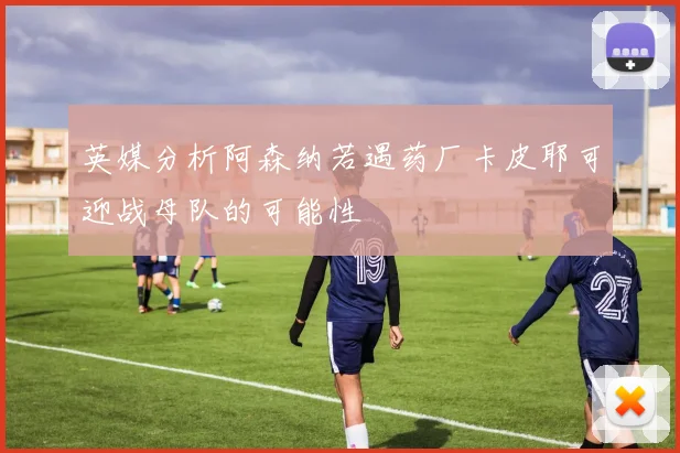 英媒分析阿森纳若遇药厂卡皮耶可迎战母队的可能性