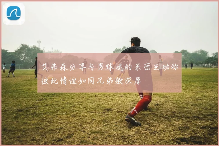 艾弗森分享与男球迷的亲密互动称彼此情谊如同兄弟般深厚