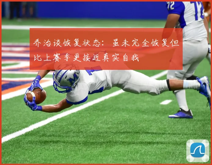 乔治谈恢复状态：虽未完全恢复但比上赛季更接近真实自我