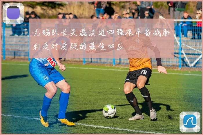 无锡队长吴磊谈进四强艰辛备战胜利是对质疑的最佳回应