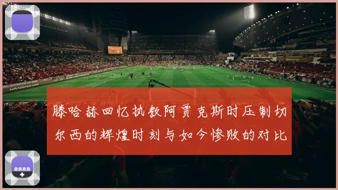 滕哈赫回忆执教阿贾克斯时压制切尔西的辉煌时刻与如今惨败的对比