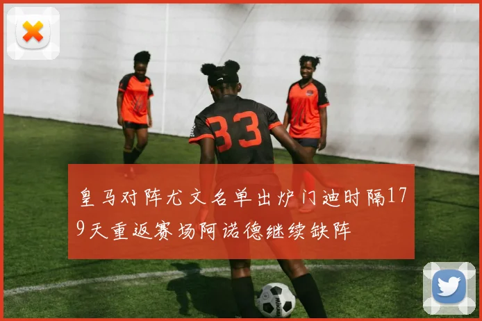 皇马对阵尤文名单出炉门迪时隔179天重返赛场阿诺德继续缺阵