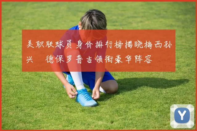 美职联球员身价排行榜揭晓梅西孙兴慜德保罗普吉领衔豪华阵容