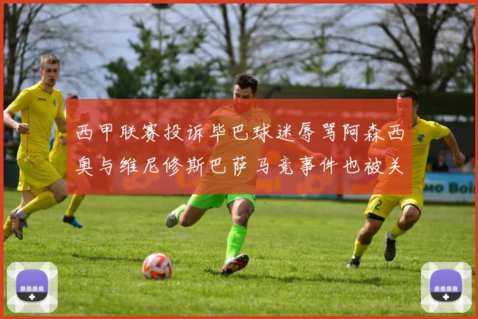 西甲联赛投诉毕巴球迷辱骂阿森西奥与维尼修斯巴萨马竞事件也被关注