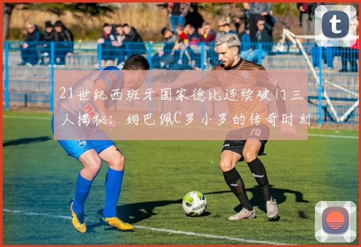 21世纪西班牙国家德比连续破门三人揭秘：姆巴佩C罗小罗的传奇时刻