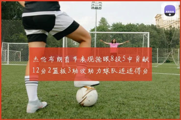 杰伦布朗首节表现抢眼8投5中贡献12分2篮板3助攻助力球队连连得分