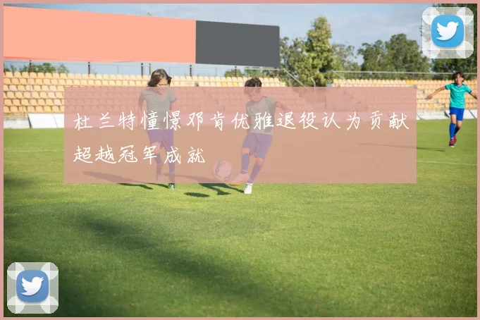 杜兰特憧憬邓肯优雅退役认为贡献超越冠军成就