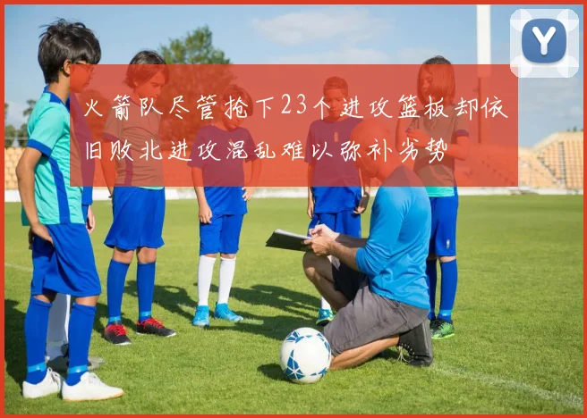 火箭队尽管抢下23个进攻篮板却依旧败北进攻混乱难以弥补劣势