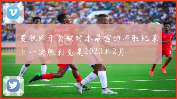 曼联终于打破对水晶宫的不胜纪录上一次胜利竟是2023年2月