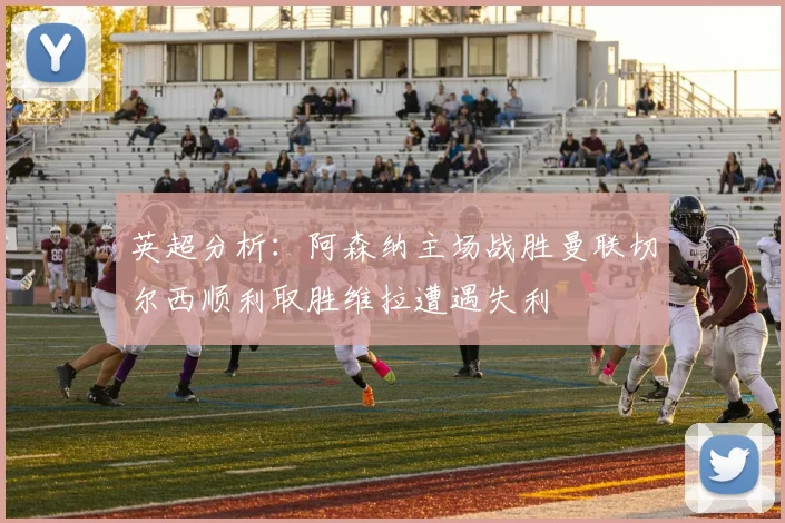 英超分析：阿森纳主场战胜曼联切尔西顺利取胜维拉遭遇失利