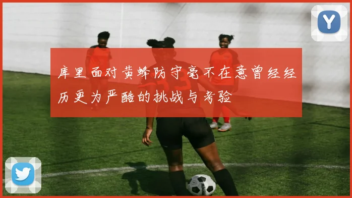库里面对黄蜂防守毫不在意曾经经历更为严酷的挑战与考验