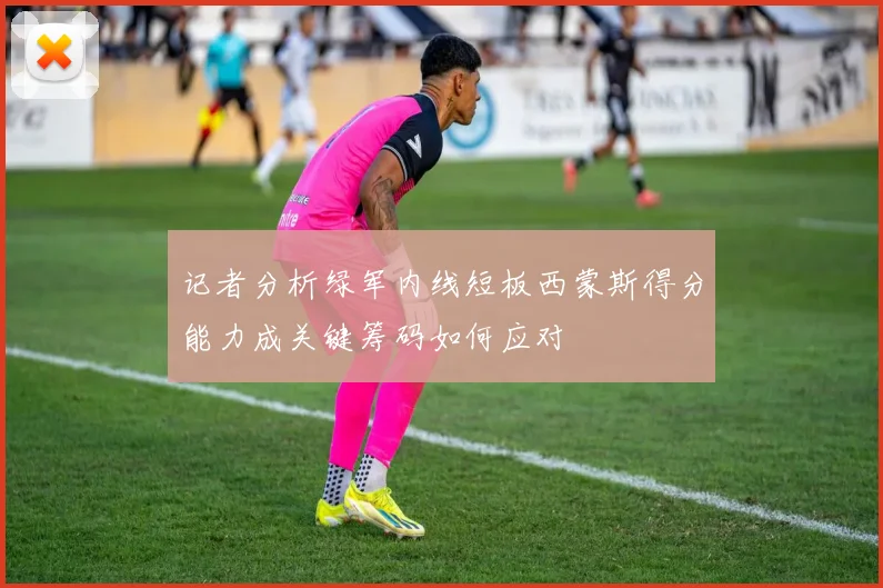 记者分析绿军内线短板西蒙斯得分能力成关键筹码如何应对