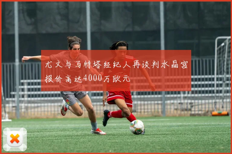 尤文与马特塔经纪人再谈判水晶宫报价高达4000万欧元