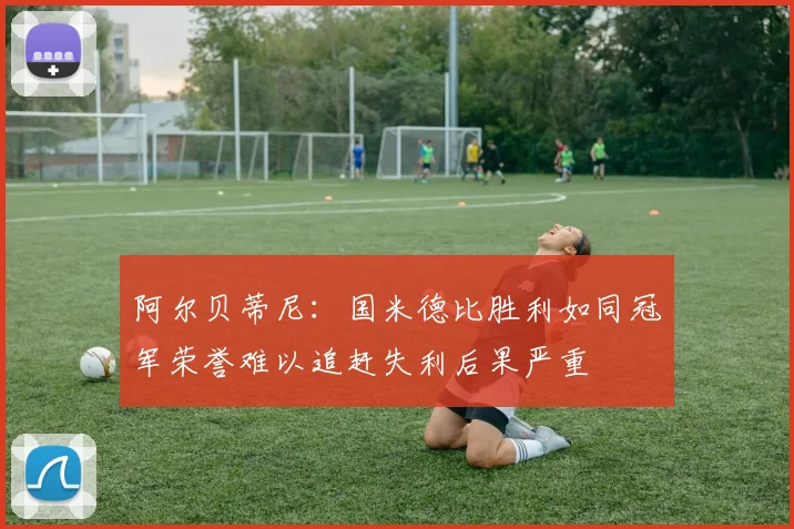 阿尔贝蒂尼：国米德比胜利如同冠军荣誉难以追赶失利后果严重