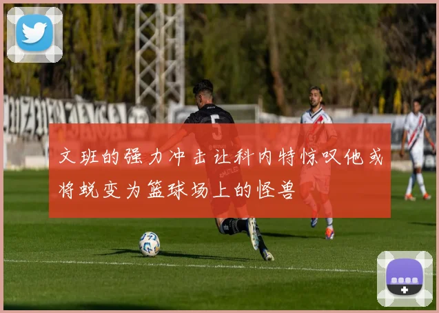 文班的强力冲击让科内特惊叹他或将蜕变为篮球场上的怪兽