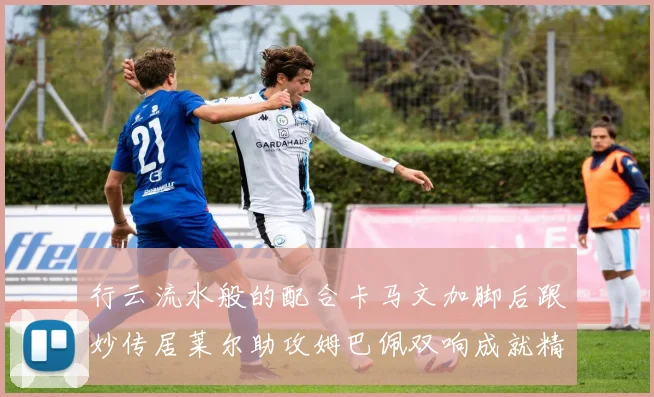 行云流水般的配合卡马文加脚后跟妙传居莱尔助攻姆巴佩双响成就精彩瞬间