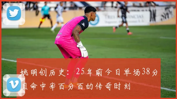 姚明创历史：25年前今日单场38分且命中率百分百的传奇时刻