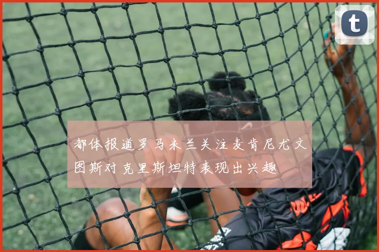 都体报道罗马米兰关注麦肯尼尤文图斯对克里斯坦特表现出兴趣