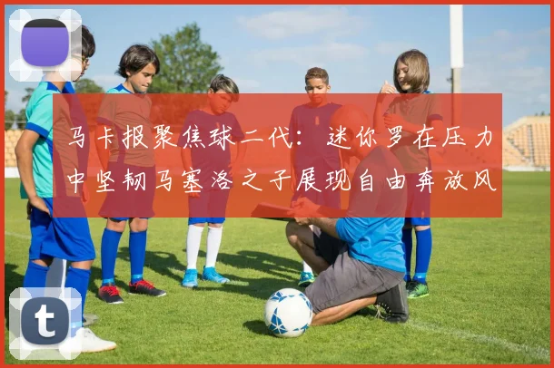 马卡报聚焦球二代：迷你罗在压力中坚韧马塞洛之子展现自由奔放风采